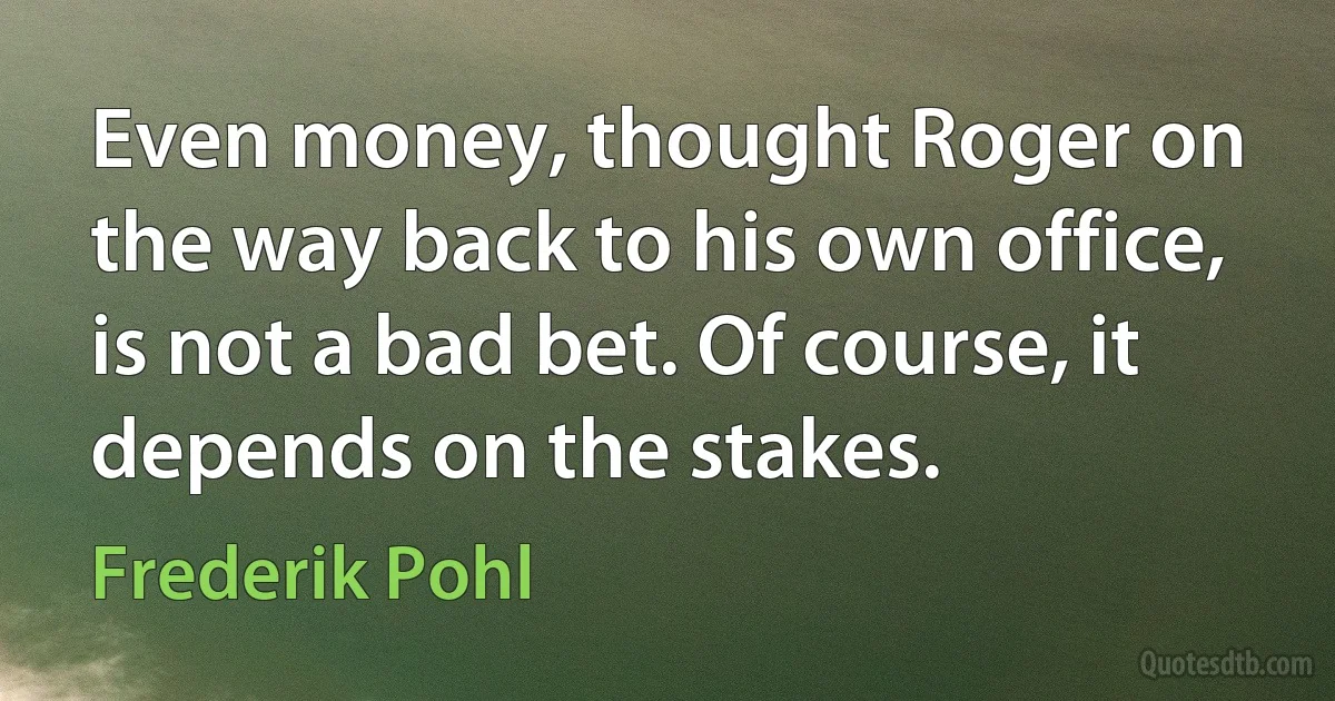 Even money, thought Roger on the way back to his own office, is not a bad bet. Of course, it depends on the stakes. (Frederik Pohl)