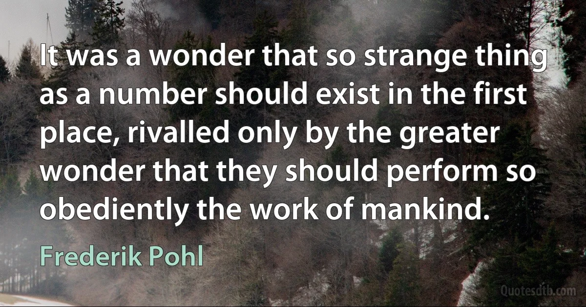 It was a wonder that so strange thing as a number should exist in the first place, rivalled only by the greater wonder that they should perform so obediently the work of mankind. (Frederik Pohl)