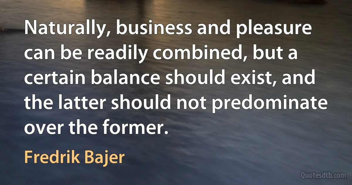 Naturally, business and pleasure can be readily combined, but a certain balance should exist, and the latter should not predominate over the former. (Fredrik Bajer)