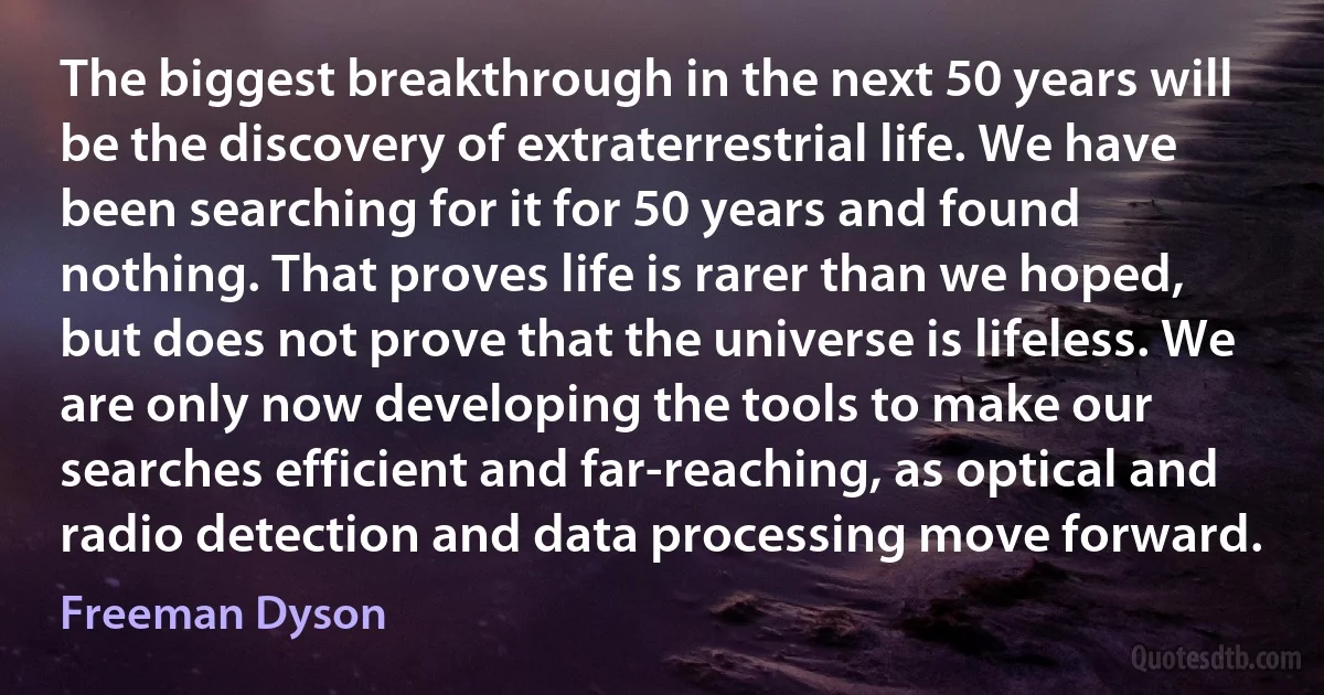 The biggest breakthrough in the next 50 years will be the discovery of extraterrestrial life. We have been searching for it for 50 years and found nothing. That proves life is rarer than we hoped, but does not prove that the universe is lifeless. We are only now developing the tools to make our searches efficient and far-reaching, as optical and radio detection and data processing move forward. (Freeman Dyson)