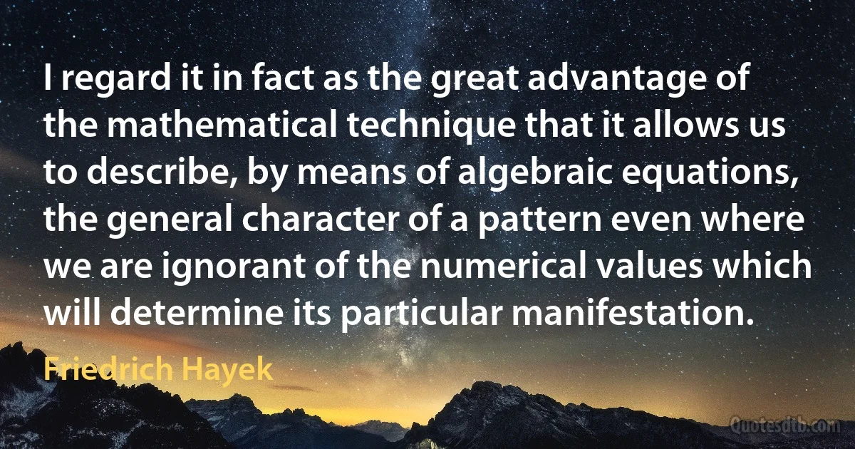 I regard it in fact as the great advantage of the mathematical technique that it allows us to describe, by means of algebraic equations, the general character of a pattern even where we are ignorant of the numerical values which will determine its particular manifestation. (Friedrich Hayek)