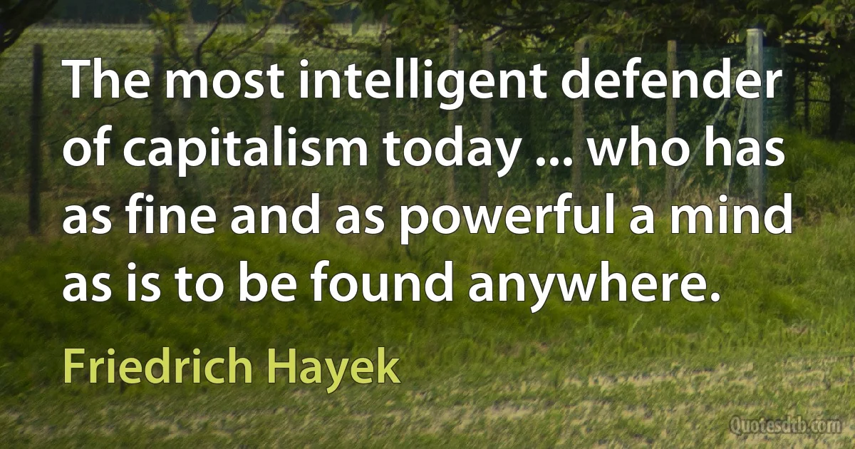 The most intelligent defender of capitalism today ... who has as fine and as powerful a mind as is to be found anywhere. (Friedrich Hayek)