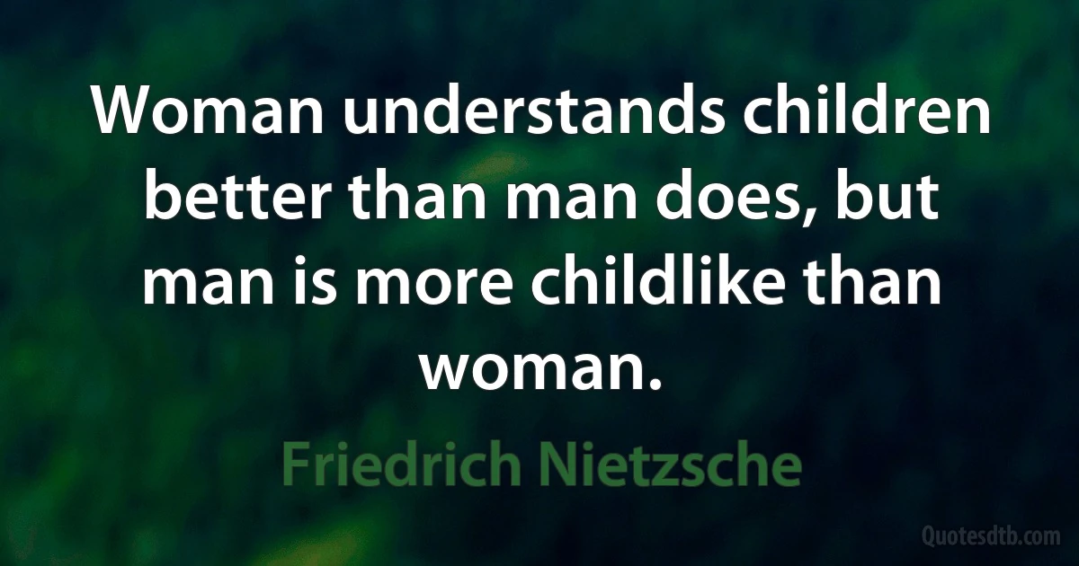 Woman understands children better than man does, but man is more childlike than woman. (Friedrich Nietzsche)