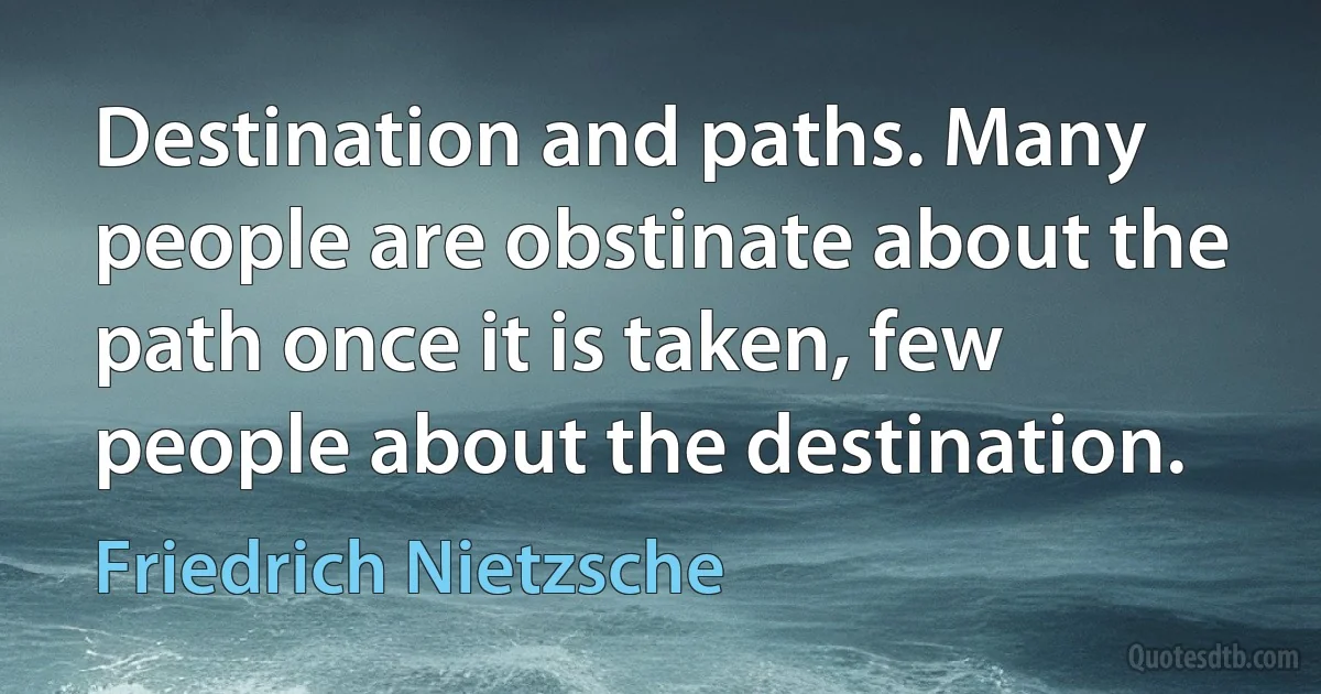 Destination and paths. Many people are obstinate about the path once it is taken, few people about the destination. (Friedrich Nietzsche)