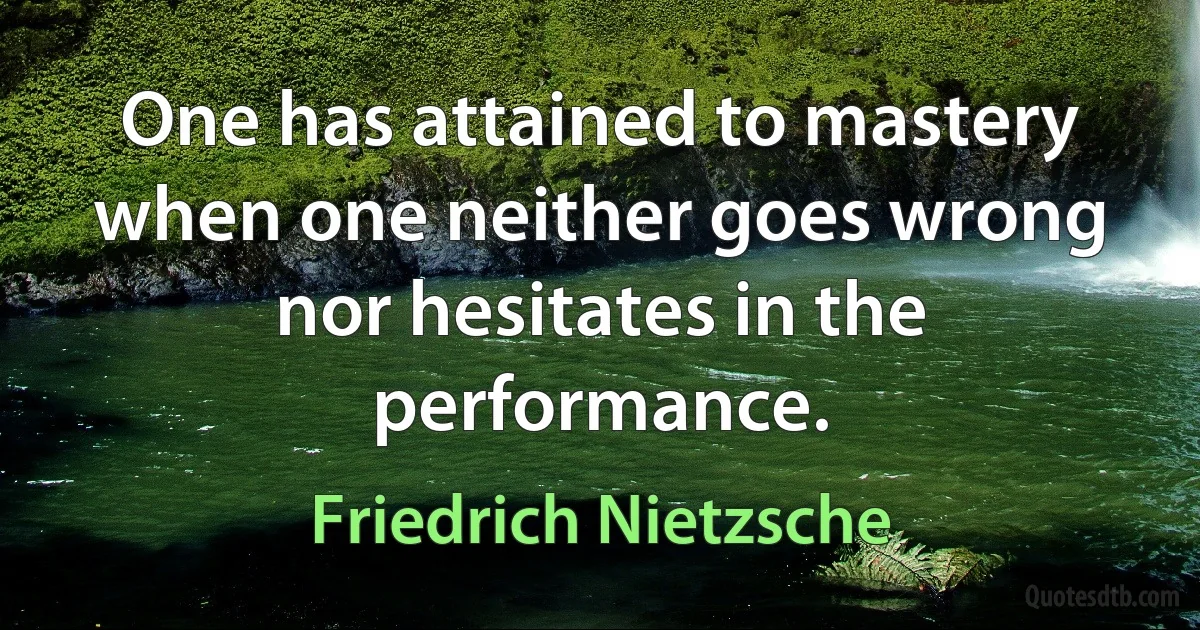 One has attained to mastery when one neither goes wrong nor hesitates in the performance. (Friedrich Nietzsche)