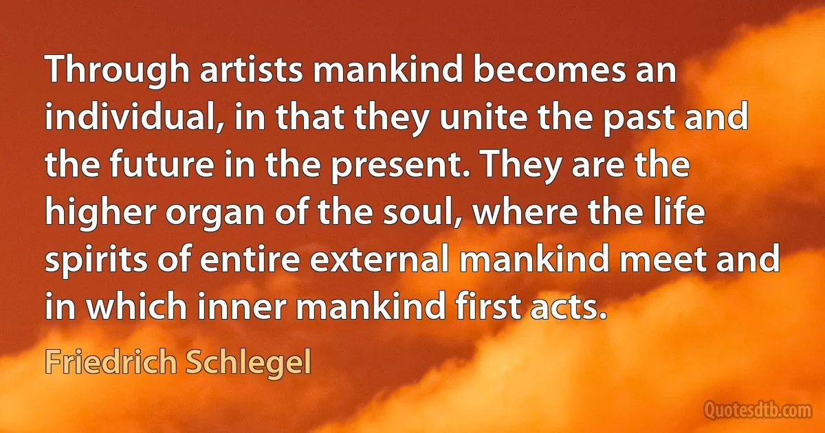 Through artists mankind becomes an individual, in that they unite the past and the future in the present. They are the higher organ of the soul, where the life spirits of entire external mankind meet and in which inner mankind first acts. (Friedrich Schlegel)