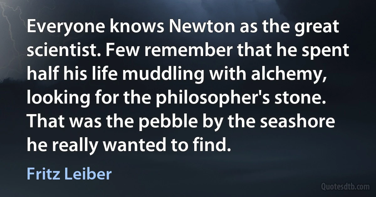 Everyone knows Newton as the great scientist. Few remember that he spent half his life muddling with alchemy, looking for the philosopher's stone. That was the pebble by the seashore he really wanted to find. (Fritz Leiber)