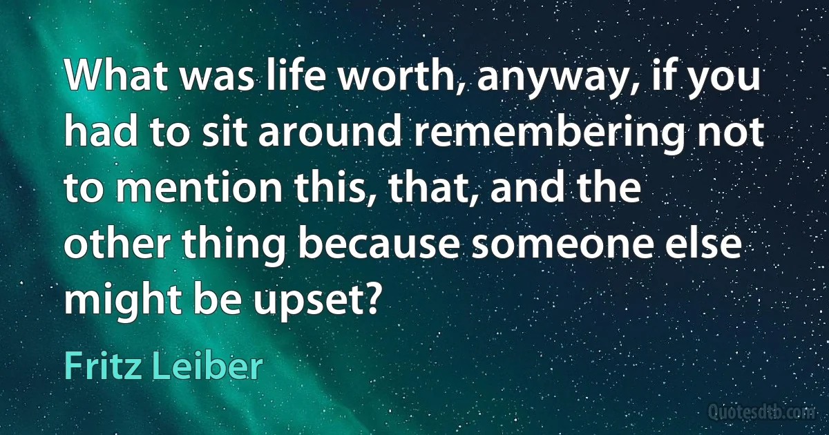 What was life worth, anyway, if you had to sit around remembering not to mention this, that, and the other thing because someone else might be upset? (Fritz Leiber)