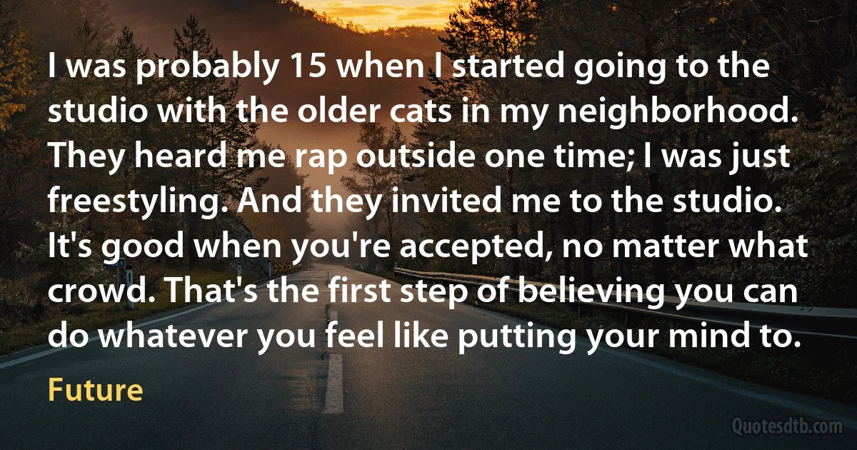 I was probably 15 when I started going to the studio with the older cats in my neighborhood. They heard me rap outside one time; I was just freestyling. And they invited me to the studio. It's good when you're accepted, no matter what crowd. That's the first step of believing you can do whatever you feel like putting your mind to. (Future)