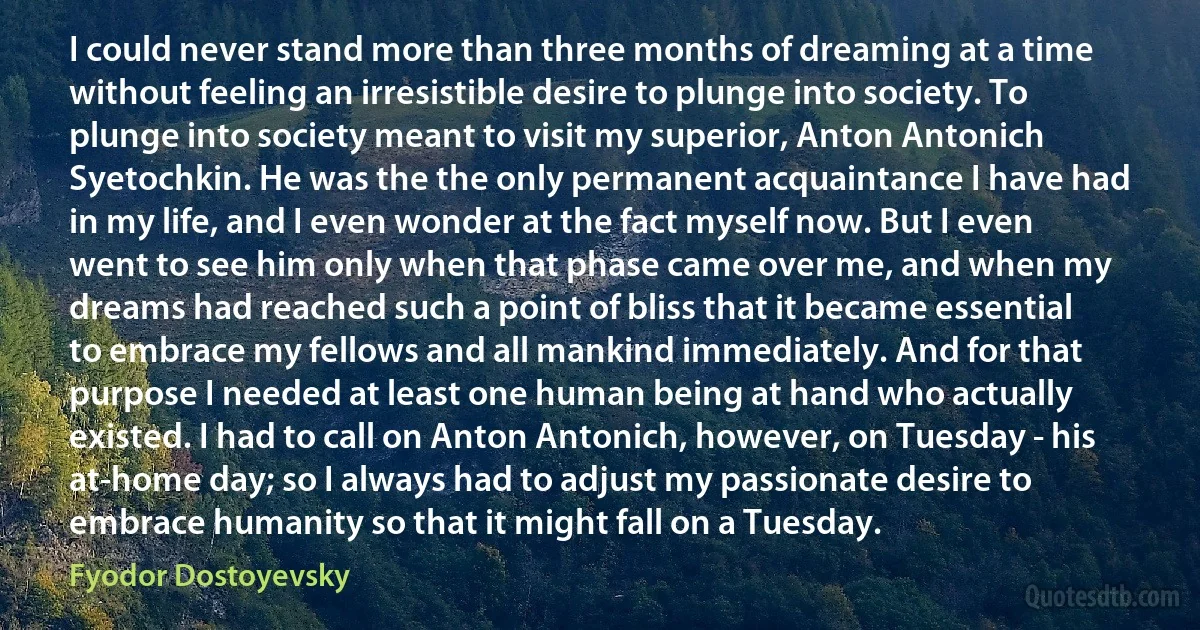 I could never stand more than three months of dreaming at a time without feeling an irresistible desire to plunge into society. To plunge into society meant to visit my superior, Anton Antonich Syetochkin. He was the the only permanent acquaintance I have had in my life, and I even wonder at the fact myself now. But I even went to see him only when that phase came over me, and when my dreams had reached such a point of bliss that it became essential to embrace my fellows and all mankind immediately. And for that purpose I needed at least one human being at hand who actually existed. I had to call on Anton Antonich, however, on Tuesday - his at-home day; so I always had to adjust my passionate desire to embrace humanity so that it might fall on a Tuesday. (Fyodor Dostoyevsky)