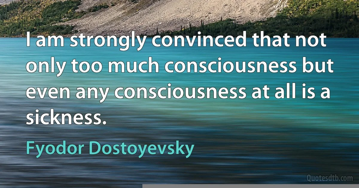 I am strongly convinced that not only too much consciousness but even any consciousness at all is a sickness. (Fyodor Dostoyevsky)