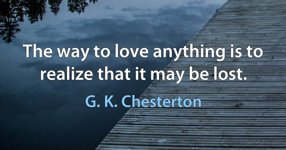 The way to love anything is to realize that it may be lost. (G. K. Chesterton)