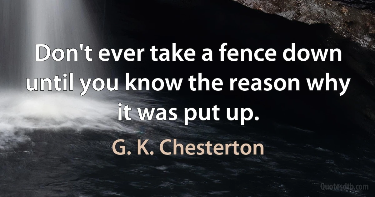 Don't ever take a fence down until you know the reason why it was put up. (G. K. Chesterton)