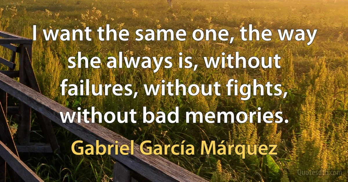 I want the same one, the way she always is, without failures, without fights, without bad memories. (Gabriel García Márquez)