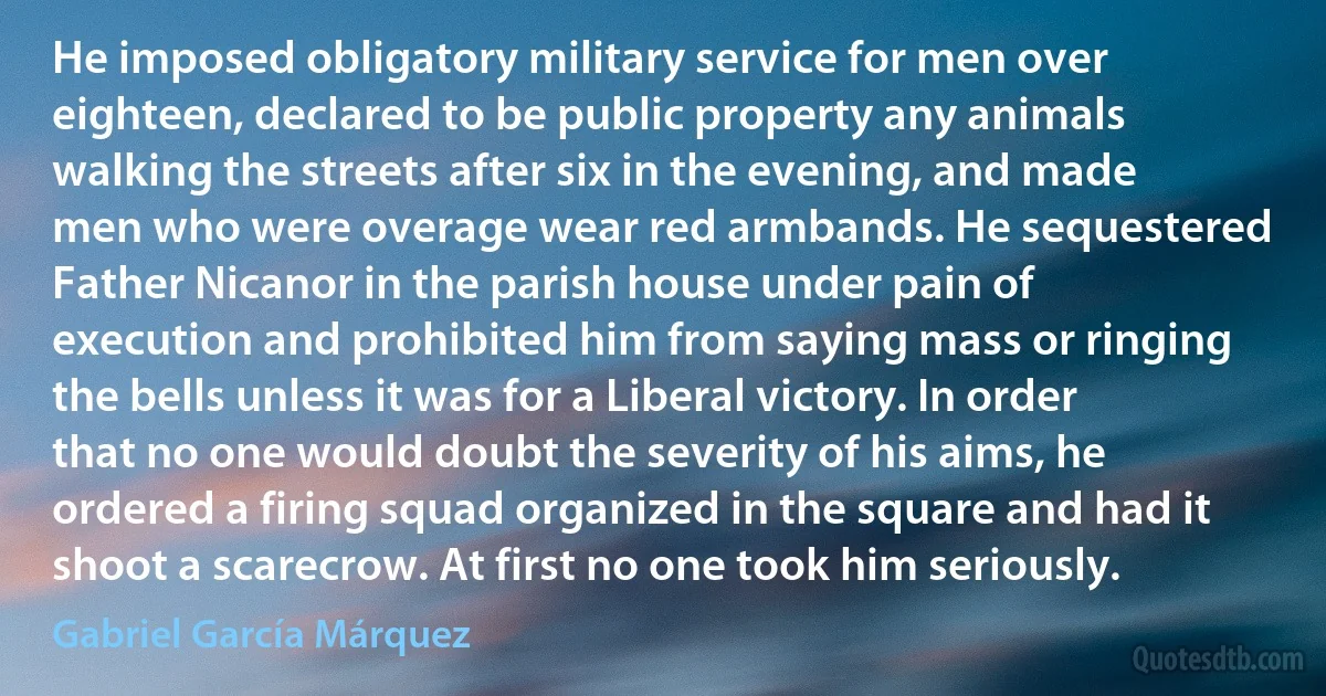 He imposed obligatory military service for men over eighteen, declared to be public property any animals walking the streets after six in the evening, and made men who were overage wear red armbands. He sequestered Father Nicanor in the parish house under pain of execution and prohibited him from saying mass or ringing the bells unless it was for a Liberal victory. In order that no one would doubt the severity of his aims, he ordered a firing squad organized in the square and had it shoot a scarecrow. At first no one took him seriously. (Gabriel García Márquez)