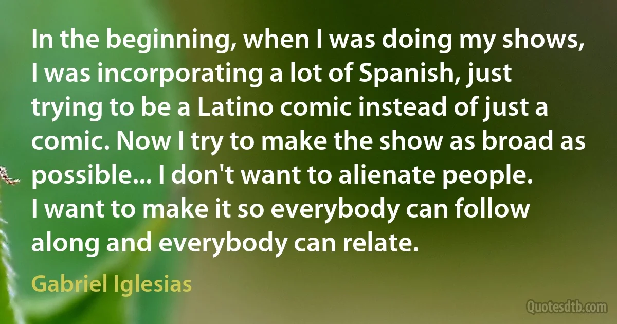 In the beginning, when I was doing my shows, I was incorporating a lot of Spanish, just trying to be a Latino comic instead of just a comic. Now I try to make the show as broad as possible... I don't want to alienate people. I want to make it so everybody can follow along and everybody can relate. (Gabriel Iglesias)