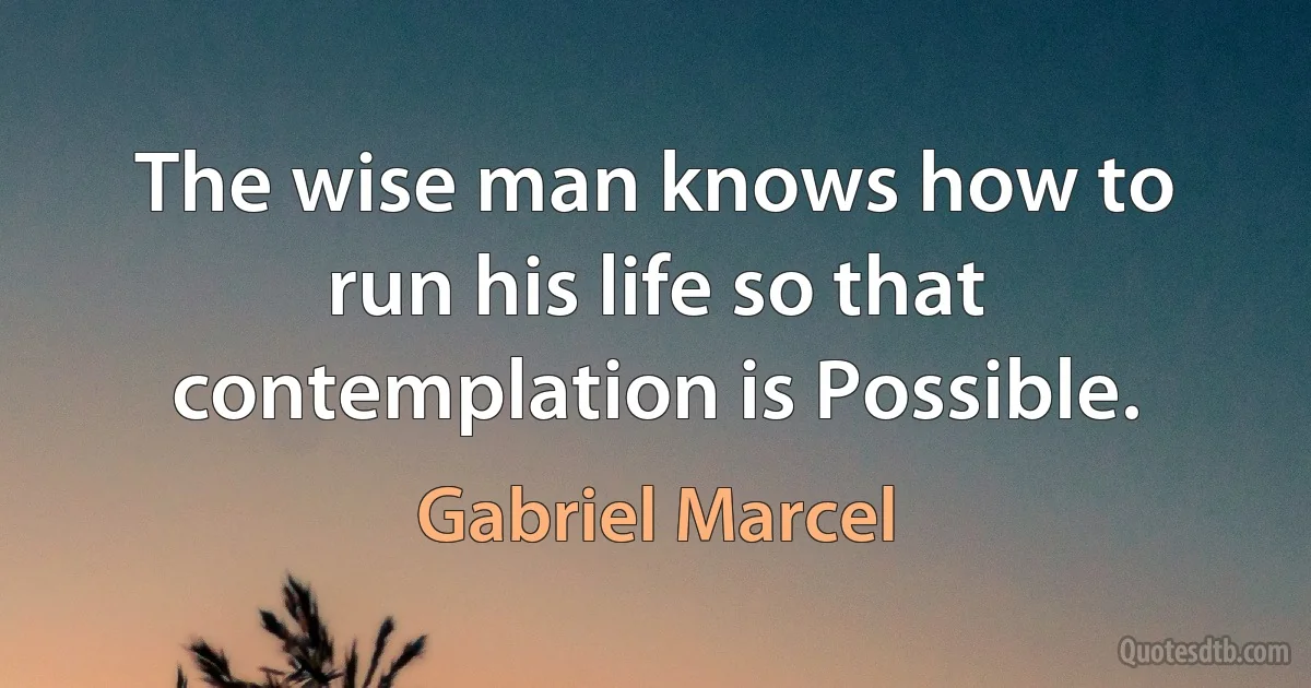 The wise man knows how to run his life so that contemplation is Possible. (Gabriel Marcel)