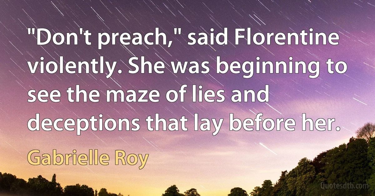 "Don't preach," said Florentine violently. She was beginning to see the maze of lies and deceptions that lay before her. (Gabrielle Roy)