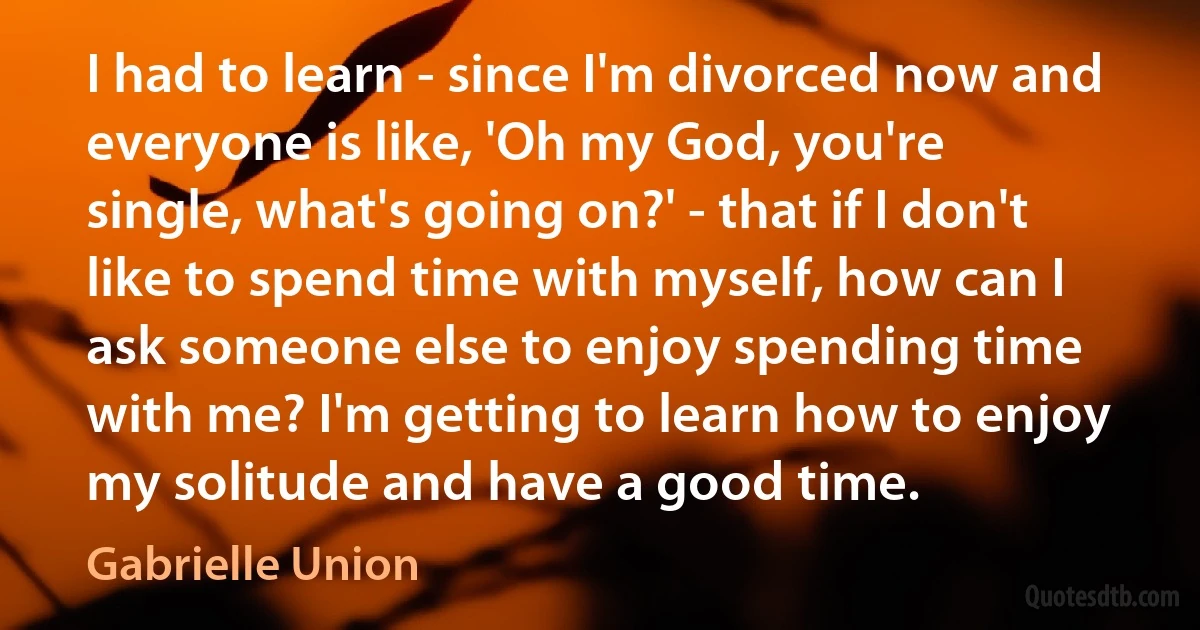 I had to learn - since I'm divorced now and everyone is like, 'Oh my God, you're single, what's going on?' - that if I don't like to spend time with myself, how can I ask someone else to enjoy spending time with me? I'm getting to learn how to enjoy my solitude and have a good time. (Gabrielle Union)