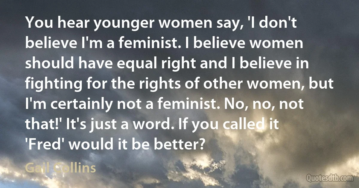 You hear younger women say, 'I don't believe I'm a feminist. I believe women should have equal right and I believe in fighting for the rights of other women, but I'm certainly not a feminist. No, no, not that!' It's just a word. If you called it 'Fred' would it be better? (Gail Collins)