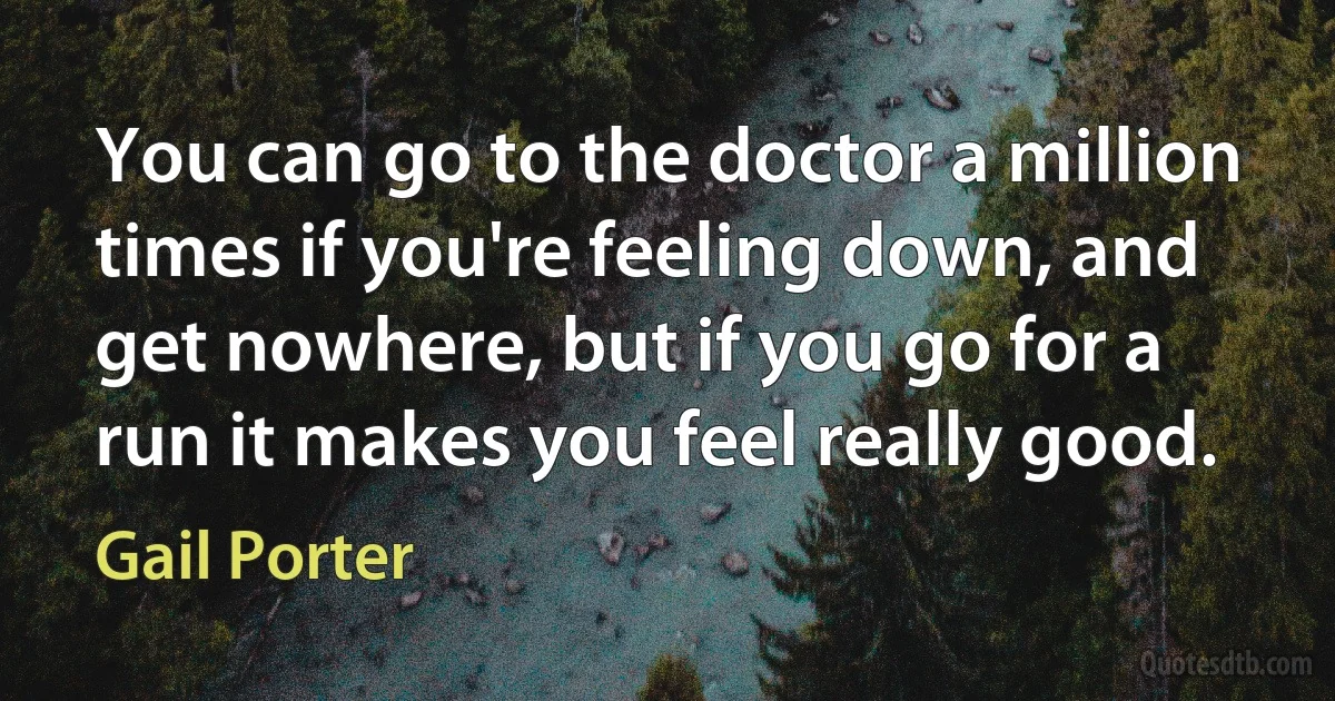 You can go to the doctor a million times if you're feeling down, and get nowhere, but if you go for a run it makes you feel really good. (Gail Porter)