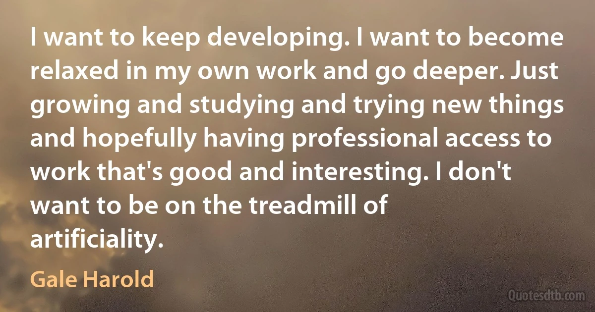 I want to keep developing. I want to become relaxed in my own work and go deeper. Just growing and studying and trying new things and hopefully having professional access to work that's good and interesting. I don't want to be on the treadmill of artificiality. (Gale Harold)