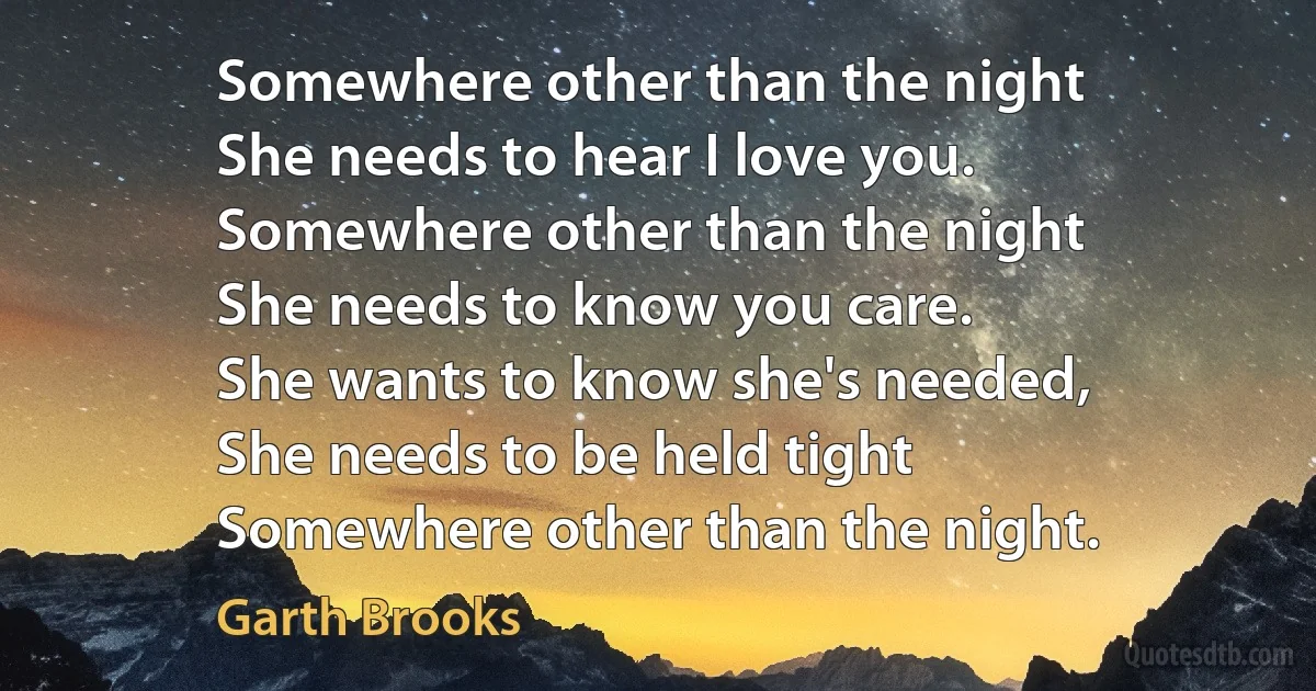 Somewhere other than the night
She needs to hear I love you.
Somewhere other than the night
She needs to know you care.
She wants to know she's needed,
She needs to be held tight
Somewhere other than the night. (Garth Brooks)