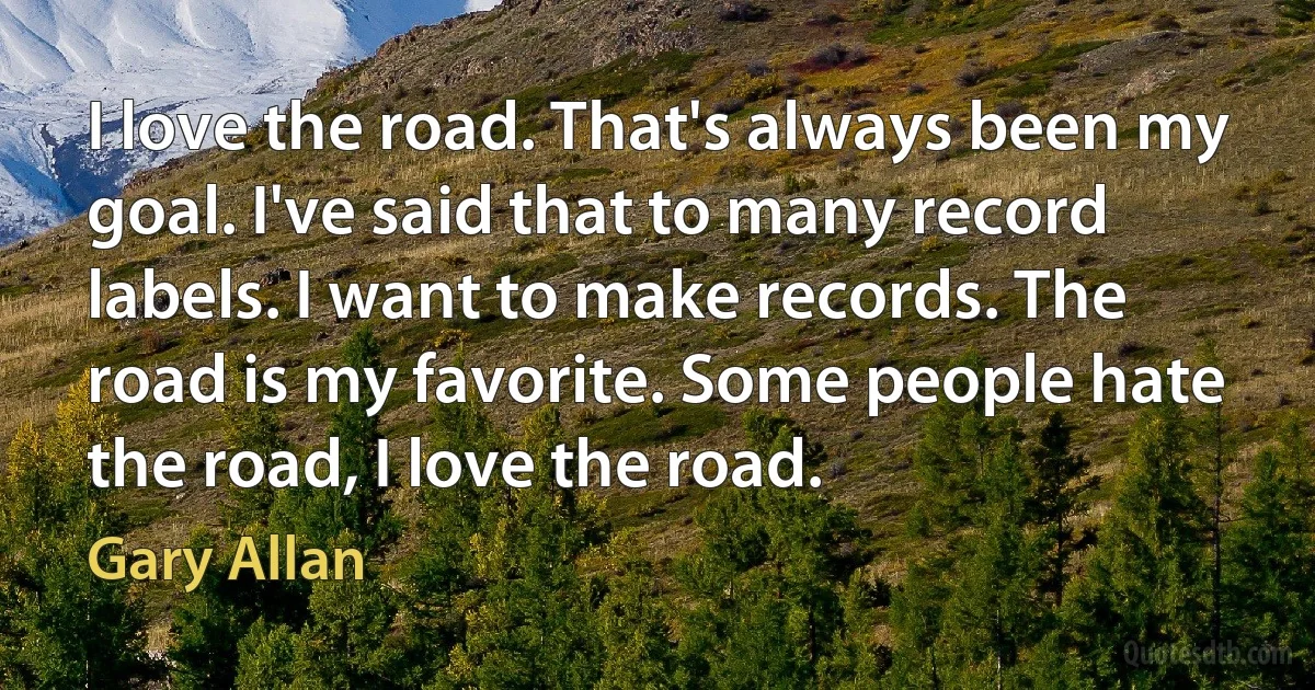 I love the road. That's always been my goal. I've said that to many record labels. I want to make records. The road is my favorite. Some people hate the road, I love the road. (Gary Allan)