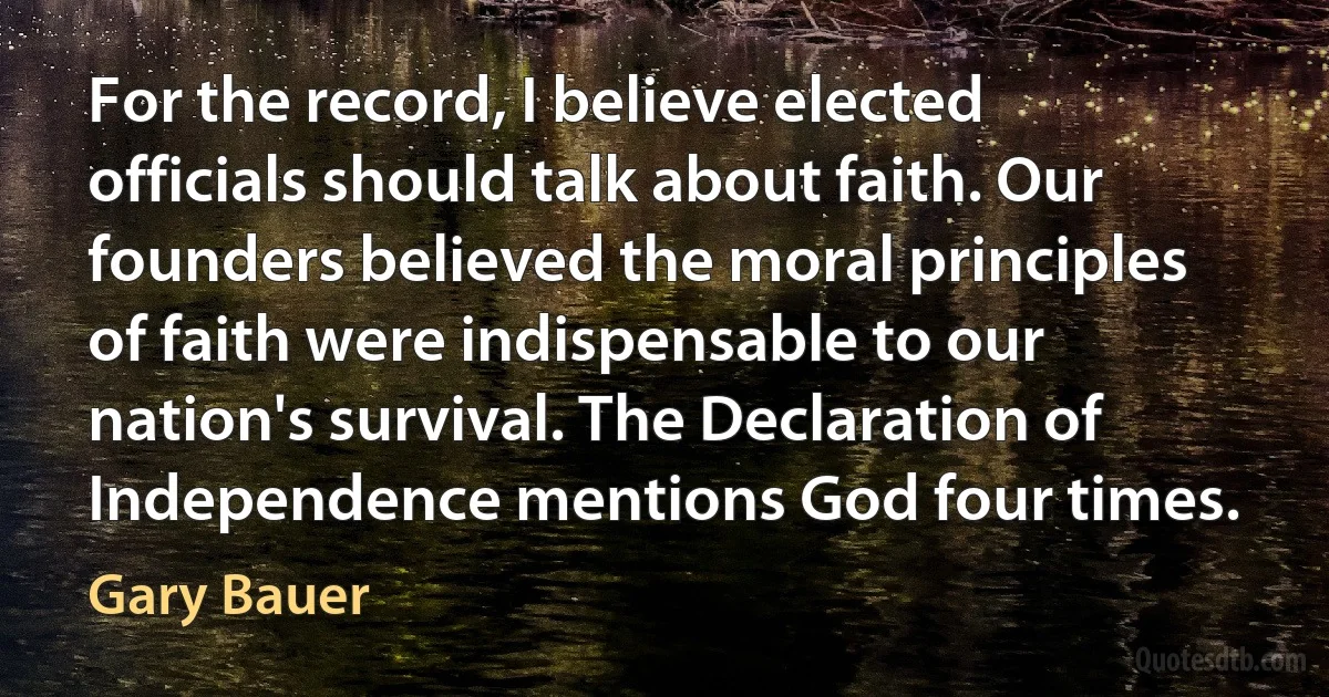 For the record, I believe elected officials should talk about faith. Our founders believed the moral principles of faith were indispensable to our nation's survival. The Declaration of Independence mentions God four times. (Gary Bauer)