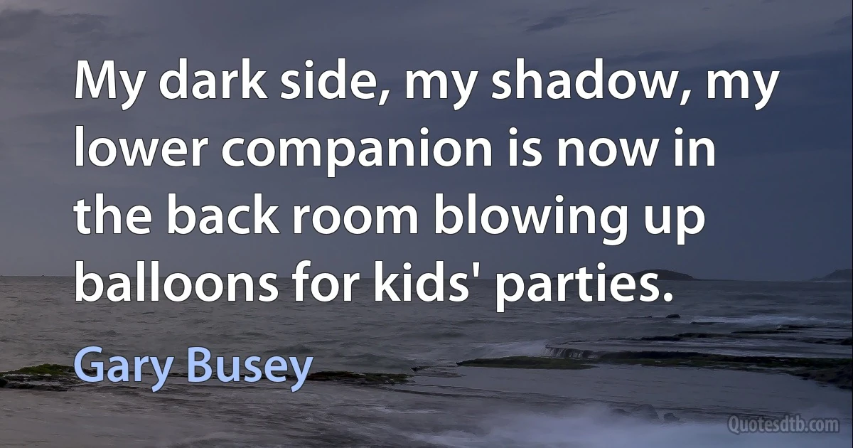 My dark side, my shadow, my lower companion is now in the back room blowing up balloons for kids' parties. (Gary Busey)