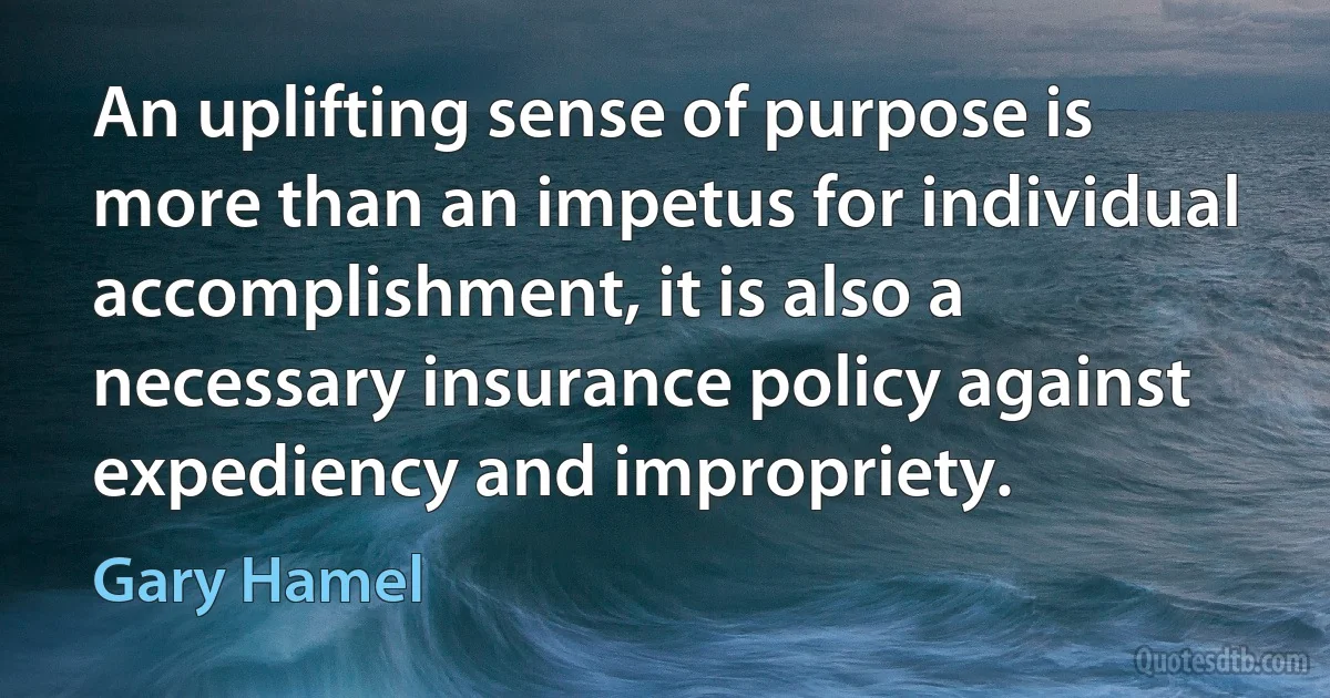 An uplifting sense of purpose is more than an impetus for individual accomplishment, it is also a necessary insurance policy against expediency and impropriety. (Gary Hamel)