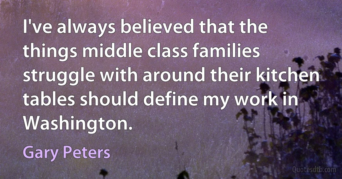 I've always believed that the things middle class families struggle with around their kitchen tables should define my work in Washington. (Gary Peters)