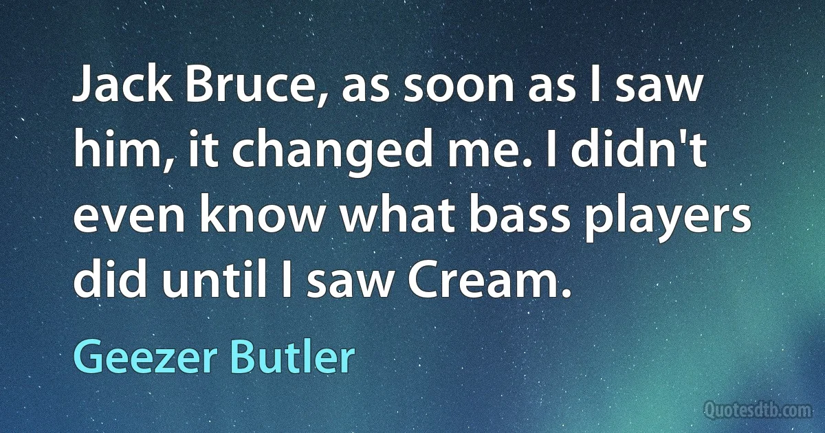 Jack Bruce, as soon as I saw him, it changed me. I didn't even know what bass players did until I saw Cream. (Geezer Butler)