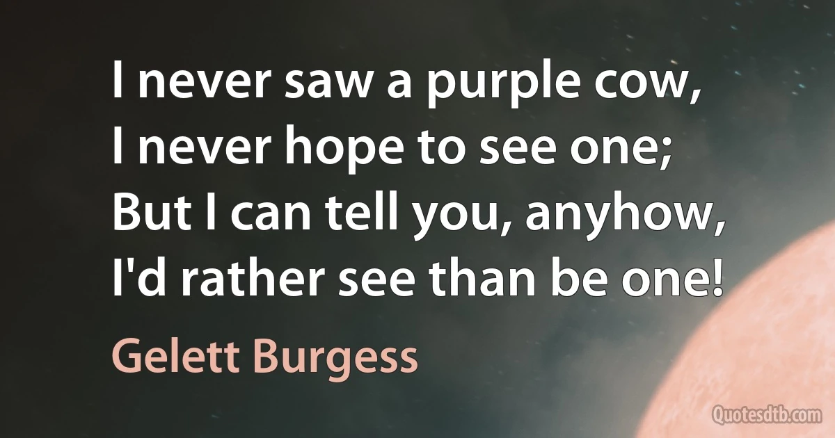 I never saw a purple cow,
I never hope to see one;
But I can tell you, anyhow,
I'd rather see than be one! (Gelett Burgess)