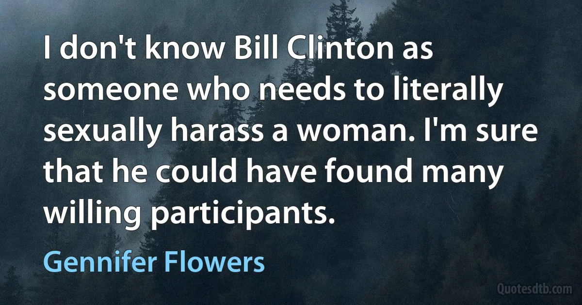 I don't know Bill Clinton as someone who needs to literally sexually harass a woman. I'm sure that he could have found many willing participants. (Gennifer Flowers)