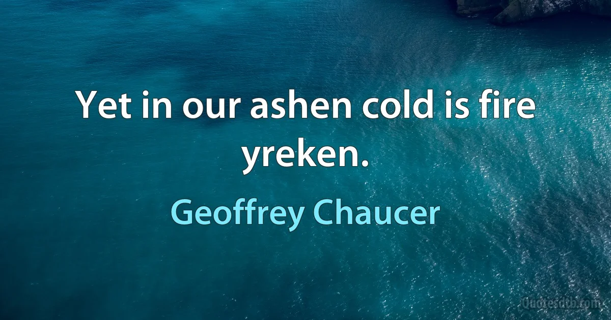 Yet in our ashen cold is fire yreken. (Geoffrey Chaucer)