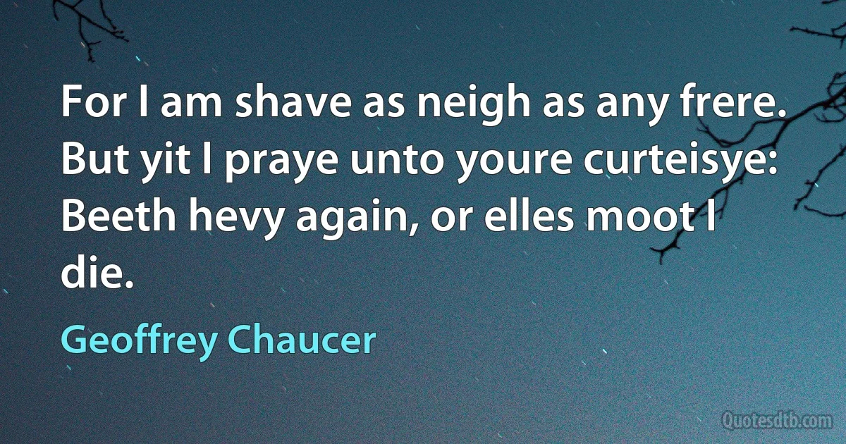 For I am shave as neigh as any frere.
But yit I praye unto youre curteisye:
Beeth hevy again, or elles moot I die. (Geoffrey Chaucer)