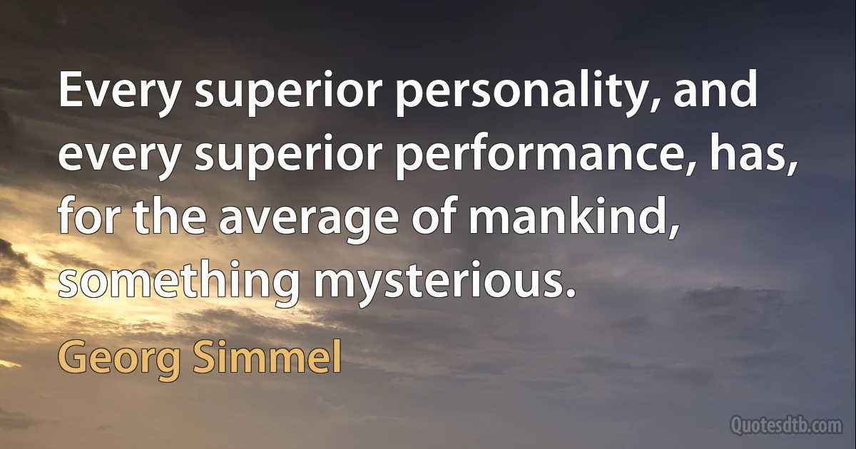 Every superior personality, and every superior performance, has, for the average of mankind, something mysterious. (Georg Simmel)