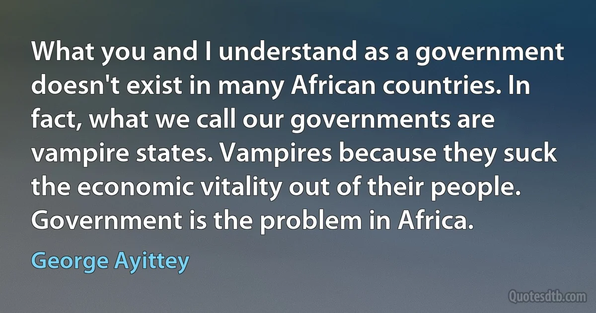 What you and I understand as a government doesn't exist in many African countries. In fact, what we call our governments are vampire states. Vampires because they suck the economic vitality out of their people. Government is the problem in Africa. (George Ayittey)