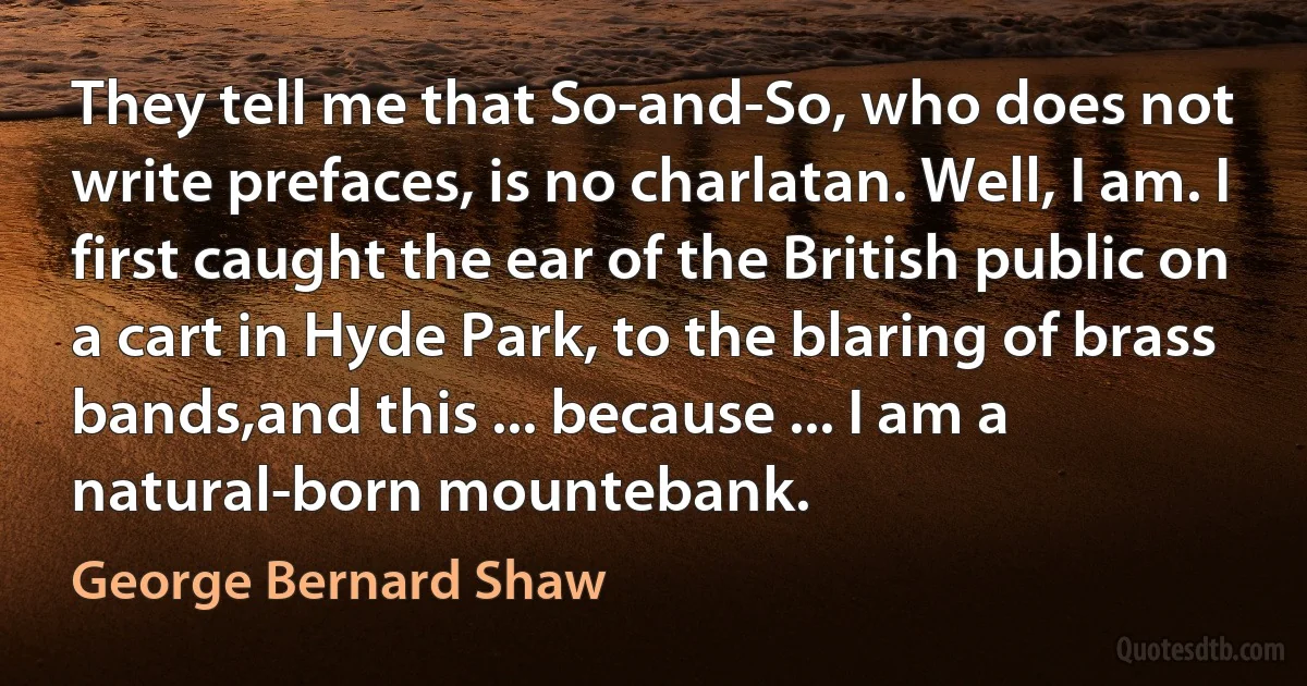 They tell me that So-and-So, who does not write prefaces, is no charlatan. Well, I am. I first caught the ear of the British public on a cart in Hyde Park, to the blaring of brass bands,and this ... because ... I am a natural-born mountebank. (George Bernard Shaw)