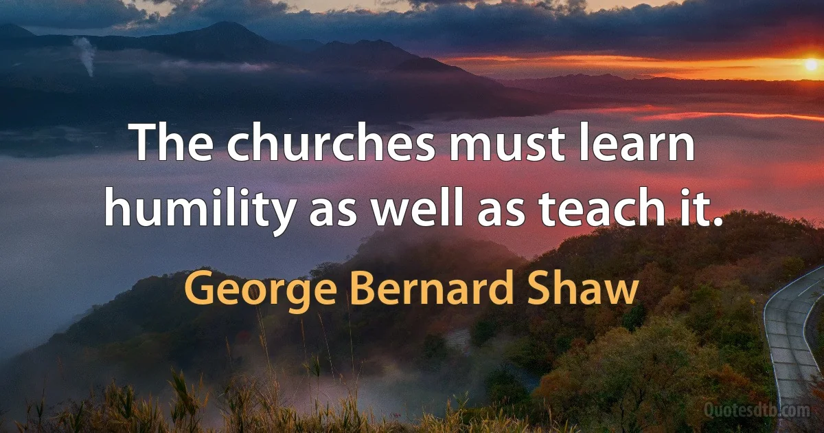 The churches must learn humility as well as teach it. (George Bernard Shaw)