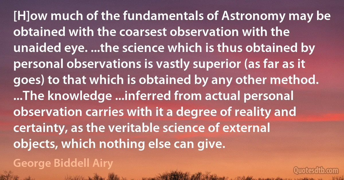 [H]ow much of the fundamentals of Astronomy may be obtained with the coarsest observation with the unaided eye. ...the science which is thus obtained by personal observations is vastly superior (as far as it goes) to that which is obtained by any other method. ...The knowledge ...inferred from actual personal observation carries with it a degree of reality and certainty, as the veritable science of external objects, which nothing else can give. (George Biddell Airy)