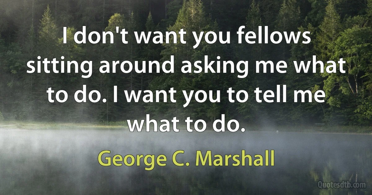 I don't want you fellows sitting around asking me what to do. I want you to tell me what to do. (George C. Marshall)