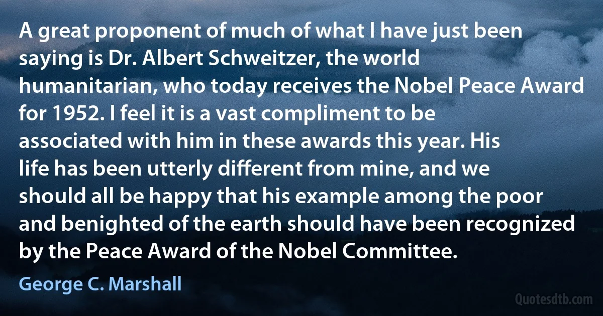 A great proponent of much of what I have just been saying is Dr. Albert Schweitzer, the world humanitarian, who today receives the Nobel Peace Award for 1952. I feel it is a vast compliment to be associated with him in these awards this year. His life has been utterly different from mine, and we should all be happy that his example among the poor and benighted of the earth should have been recognized by the Peace Award of the Nobel Committee. (George C. Marshall)