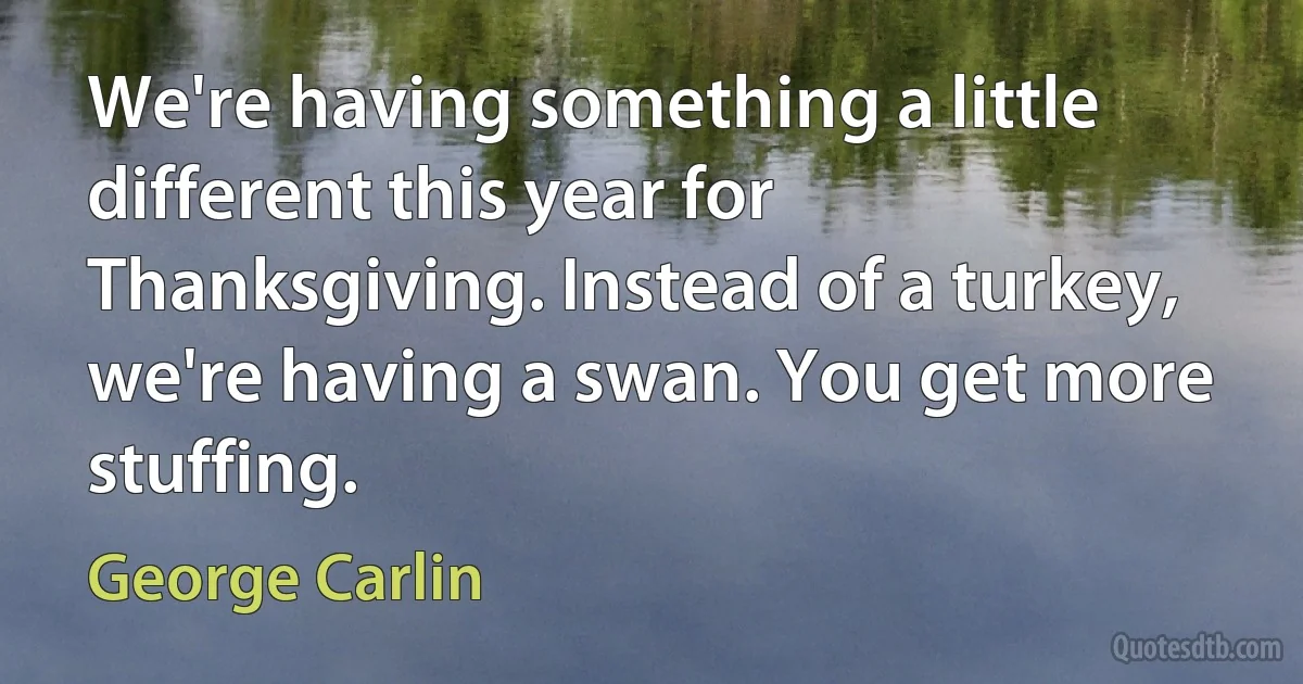 We're having something a little different this year for Thanksgiving. Instead of a turkey, we're having a swan. You get more stuffing. (George Carlin)