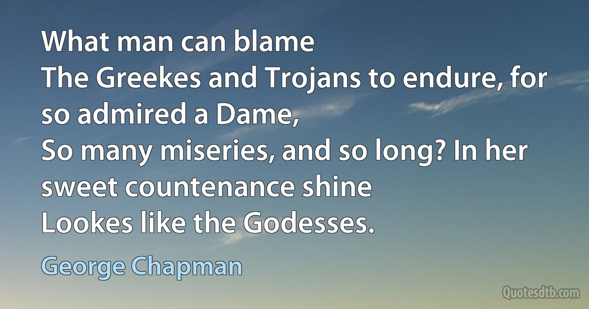 What man can blame
The Greekes and Trojans to endure, for so admired a Dame,
So many miseries, and so long? In her sweet countenance shine
Lookes like the Godesses. (George Chapman)