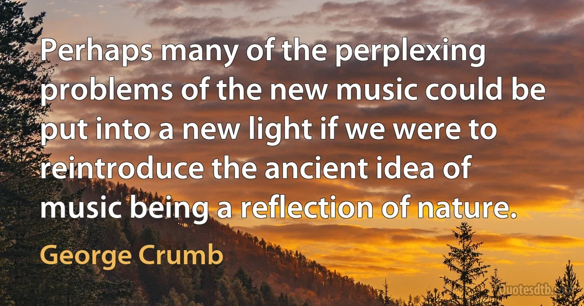 Perhaps many of the perplexing problems of the new music could be put into a new light if we were to reintroduce the ancient idea of music being a reflection of nature. (George Crumb)