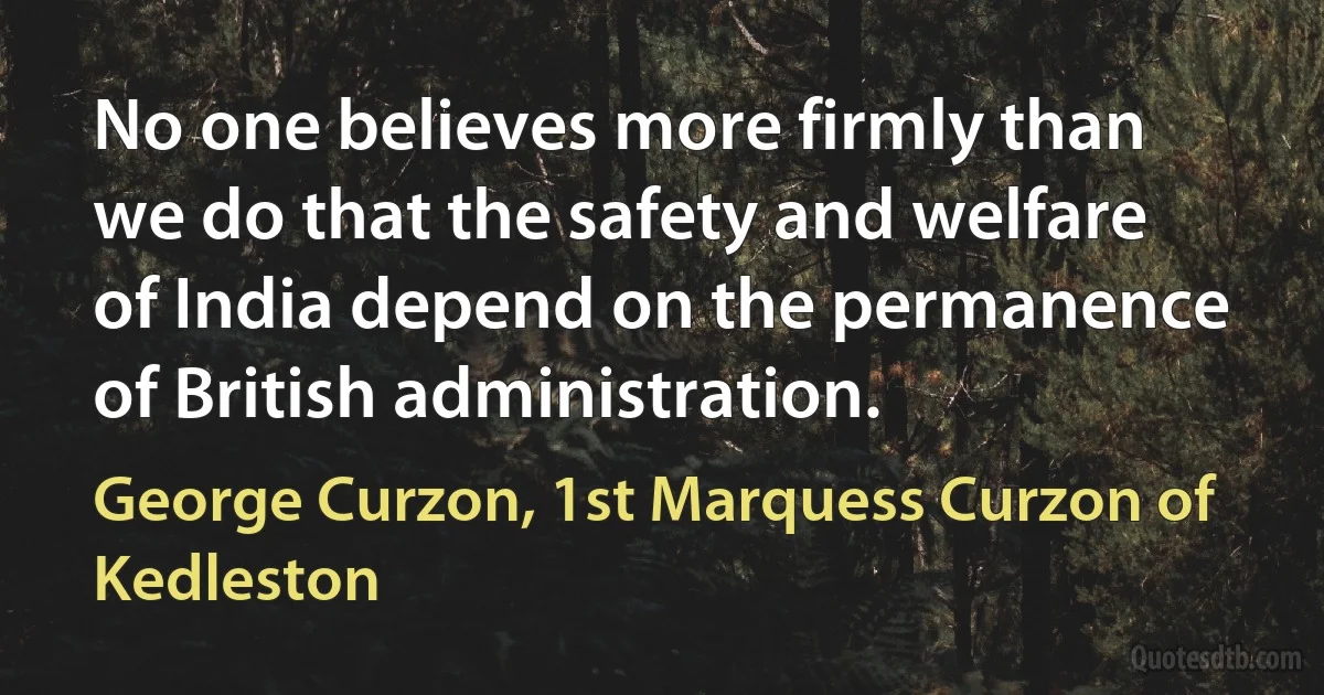 No one believes more firmly than we do that the safety and welfare of India depend on the permanence of British administration. (George Curzon, 1st Marquess Curzon of Kedleston)