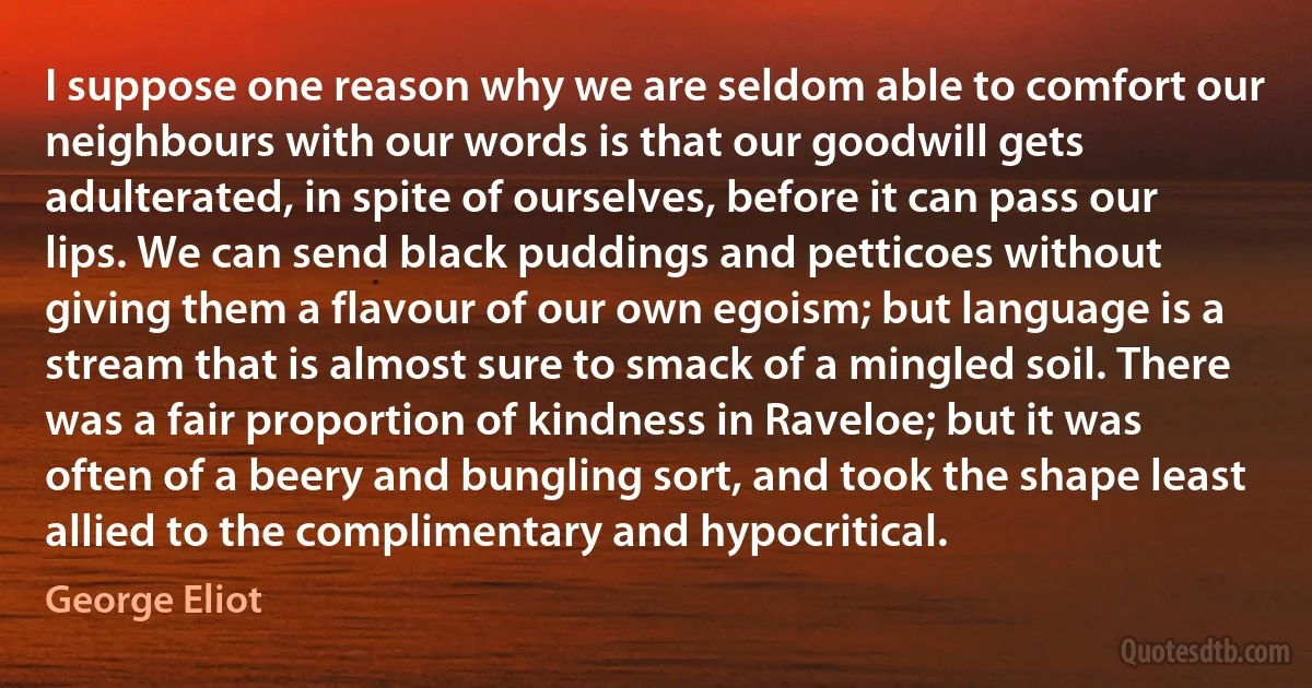 I suppose one reason why we are seldom able to comfort our neighbours with our words is that our goodwill gets adulterated, in spite of ourselves, before it can pass our lips. We can send black puddings and petticoes without giving them a flavour of our own egoism; but language is a stream that is almost sure to smack of a mingled soil. There was a fair proportion of kindness in Raveloe; but it was often of a beery and bungling sort, and took the shape least allied to the complimentary and hypocritical. (George Eliot)