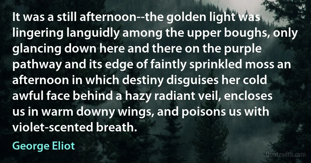 It was a still afternoon--the golden light was lingering languidly among the upper boughs, only glancing down here and there on the purple pathway and its edge of faintly sprinkled moss an afternoon in which destiny disguises her cold awful face behind a hazy radiant veil, encloses us in warm downy wings, and poisons us with violet-scented breath. (George Eliot)